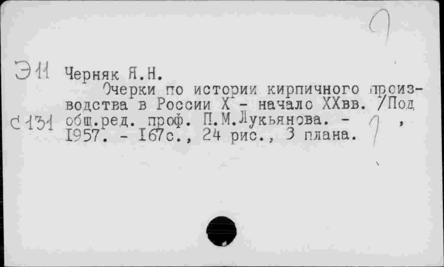 ﻿С!' Черняк Я.Н.
Очерки по истории кирпичного производства в России X" - начало ХХвв. /Под оЧ'М общ.ред. проф. П.М.Лукьянова. - л , 1957. - 167с., 24 рис., 3 плана.